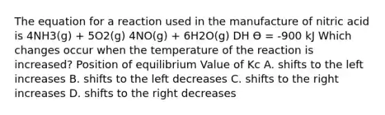 The equation for a reaction used in the manufacture of nitric acid is 4NH3(g) + 5O2(g) 4NO(g) + 6H2O(g) DH Ө = -900 kJ Which changes occur when the temperature of the reaction is increased? Position of equilibrium Value of Kc A. shifts to the left increases B. shifts to the left decreases C. shifts to the right increases D. shifts to the right decreases