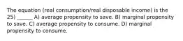 The equation (real consumption/real disposable income) is the 25) ______ A) average propensity to save. B) marginal propensity to save. C) average propensity to consume. D) marginal propensity to consume.