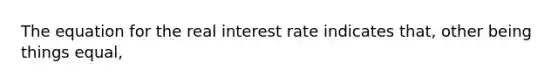 The equation for the real interest rate indicates that, other being things equal,