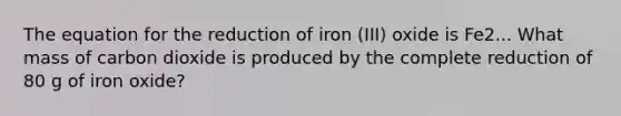 The equation for the reduction of iron (III) oxide is Fe2... What mass of carbon dioxide is produced by the complete reduction of 80 g of iron oxide?