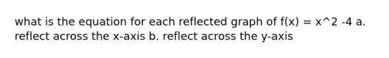 what is the equation for each reflected graph of f(x) = x^2 -4 a. reflect across the x-axis b. reflect across the y-axis