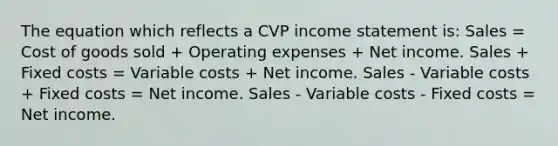 The equation which reflects a CVP <a href='https://www.questionai.com/knowledge/kCPMsnOwdm-income-statement' class='anchor-knowledge'>income statement</a> is: Sales = Cost of goods sold + Operating expenses + Net income. Sales + Fixed costs = Variable costs + Net income. Sales - Variable costs + Fixed costs = Net income. Sales - Variable costs - Fixed costs = Net income.