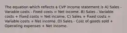 The equation which reflects a CVP income statement is A) Sales - Variable costs - Fixed costs = Net income. B) Sales - Variable costs + Fixed costs = Net income. C) Sales + Fixed costs = Variable costs + Net income. D) Sales - Cost of goods sold + Operating expenses + Net income.