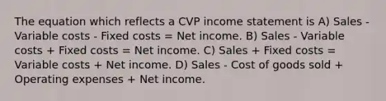 The equation which reflects a CVP <a href='https://www.questionai.com/knowledge/kCPMsnOwdm-income-statement' class='anchor-knowledge'>income statement</a> is A) Sales - Variable costs - Fixed costs = Net income. B) Sales - Variable costs + Fixed costs = Net income. C) Sales + Fixed costs = Variable costs + Net income. D) Sales - Cost of goods sold + Operating expenses + Net income.