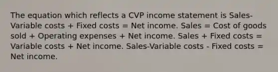 The equation which reflects a CVP income statement is Sales-Variable costs + Fixed costs = Net income. Sales = Cost of goods sold + Operating expenses + Net income. Sales + Fixed costs = Variable costs + Net income. Sales-Variable costs - Fixed costs = Net income.