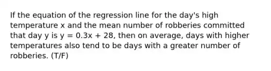 If the equation of the regression line for the day's high temperature x and the mean number of robberies committed that day y is y = 0.3x + 28, then on average, days with higher temperatures also tend to be days with a greater number of robberies. (T/F)