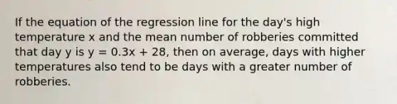 If the equation of the regression line for the day's high temperature x and the mean number of robberies committed that day y is y = 0.3x + 28, then on average, days with higher temperatures also tend to be days with a greater number of robberies.