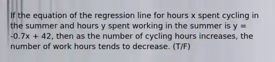 If the equation of the regression line for hours x spent cycling in the summer and hours y spent working in the summer is y = -0.7x + 42, then as the number of cycling hours increases, the number of work hours tends to decrease. (T/F)