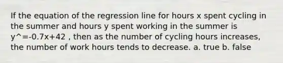 If the equation of the regression line for hours x spent cycling in the summer and hours y spent working in the summer is y^=-0.7x+42 , then as the number of cycling hours increases, the number of work hours tends to decrease. a. true b. false