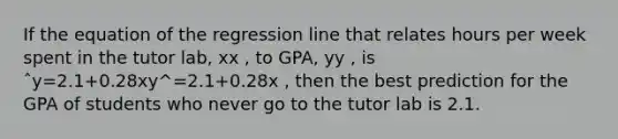 If the equation of the regression line that relates hours per week spent in the tutor lab, xx , to GPA, yy , is ˆy=2.1+0.28xy^=2.1+0.28x , then the best prediction for the GPA of students who never go to the tutor lab is 2.1.