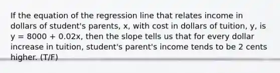 If the equation of the regression line that relates income in dollars of student's parents, x, with cost in dollars of tuition, y, is y = 8000 + 0.02x, then the slope tells us that for every dollar increase in tuition, student's parent's income tends to be 2 cents higher. (T/F)