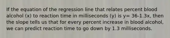 If the equation of the regression line that relates percent blood alcohol (x) to reaction time in milliseconds (y) is y= 36-1.3x, then the slope tells us that for every percent increase in blood alcohol, we can predict reaction time to go down by 1.3 milliseconds.