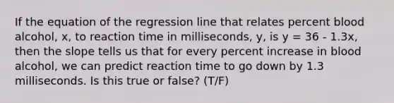 If the equation of the regression line that relates percent blood alcohol, x, to reaction time in milliseconds, y, is y = 36 - 1.3x, then the slope tells us that for every percent increase in blood alcohol, we can predict reaction time to go down by 1.3 milliseconds. Is this true or false? (T/F)