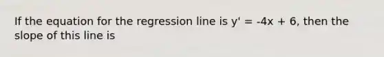 If the equation for the regression line is y' = -4x + 6, then the slope of this line is