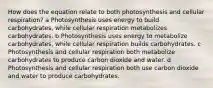 How does the equation relate to both photosynthesis and cellular respiration? a Photosynthesis uses energy to build carbohydrates, while cellular respiration metabolizes carbohydrates. b Photosynthesis uses energy to metabolize carbohydrates, while cellular respiration builds carbohydrates. c Photosynthesis and cellular respiration both metabolize carbohydrates to produce carbon dioxide and water. d Photosynthesis and cellular respiration both use carbon dioxide and water to produce carbohydrates.