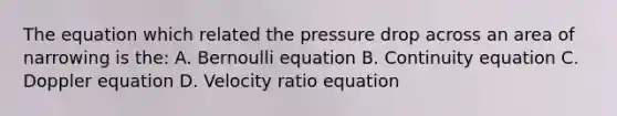 The equation which related the pressure drop across an area of narrowing is the: A. Bernoulli equation B. Continuity equation C. Doppler equation D. Velocity ratio equation