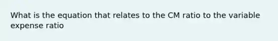 What is the equation that relates to the CM ratio to the variable expense ratio