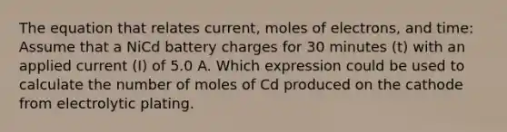 The equation that relates current, moles of electrons, and time: Assume that a NiCd battery charges for 30 minutes (t) with an applied current (I) of 5.0 A. Which expression could be used to calculate the number of moles of Cd produced on the cathode from electrolytic plating.