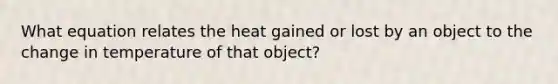 What equation relates the heat gained or lost by an object to the change in temperature of that object?