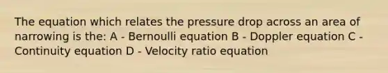 The equation which relates the pressure drop across an area of narrowing is the: A - Bernoulli equation B - Doppler equation C - Continuity equation D - Velocity ratio equation