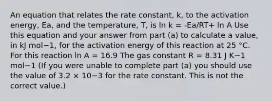 An equation that relates the rate constant, k, to the activation energy, Ea, and the temperature, T, is ln k = -Ea/RT+ ln A Use this equation and your answer from part (a) to calculate a value, in kJ mol−1, for the activation energy of this reaction at 25 °C. For this reaction ln A = 16.9 The gas constant R = 8.31 J K−1 mol−1 (If you were unable to complete part (a) you should use the value of 3.2 × 10−3 for the rate constant. This is not the correct value.)