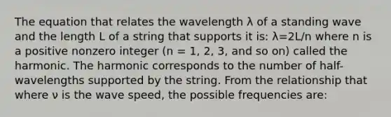 The equation that relates the wavelength λ of a standing wave and the length L of a string that supports it is: λ=2L/n where n is a positive nonzero integer (n = 1, 2, 3, and so on) called the harmonic. The harmonic corresponds to the number of half-wavelengths supported by the string. From the relationship that where ν is the wave speed, the possible frequencies are: