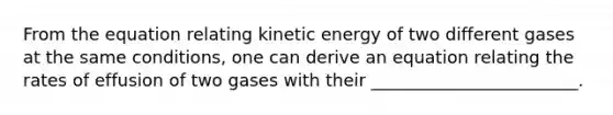 From the equation relating kinetic energy of two different gases at the same conditions, one can derive an equation relating the rates of effusion of two gases with their ________________________.