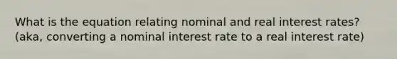 What is the equation relating nominal and real interest rates? (aka, converting a nominal interest rate to a real interest rate)