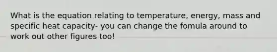 What is the equation relating to temperature, energy, mass and specific heat capacity- you can change the fomula around to work out other figures too!