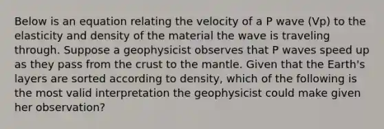 Below is an equation relating the velocity of a P wave (Vp) to the elasticity and density of the material the wave is traveling through. Suppose a geophysicist observes that P waves speed up as they pass from the crust to the mantle. Given that the Earth's layers are sorted according to density, which of the following is the most valid interpretation the geophysicist could make given her observation?