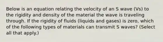 Below is an equation relating the velocity of an S wave (Vs) to the rigidity and density of the material the wave is traveling through. If the rigidity of fluids (liquids and gases) is zero, which of the following types of materials can transmit S waves? (Select all that apply.)