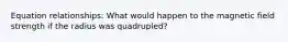 Equation relationships: What would happen to the magnetic field strength if the radius was quadrupled?