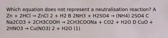 Which equation does not represent a neutralisation reaction? A Zn + 2HCl → ZnCl 2 + H2 B 2NH3 + H2SO4 → (NH4) 2SO4 C Na2CO3 + 2CH3COOH → 2CH3COONa + CO2 + H2O D CuO + 2HNO3 → Cu(NO3) 2 + H2O (1)