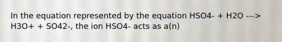 In the equation represented by the equation HSO4- + H2O ---> H3O+ + SO42-, the ion HSO4- acts as a(n)