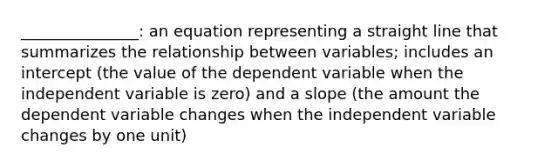 _______________: an equation representing a straight line that summarizes the relationship between variables; includes an intercept (the value of the dependent variable when the independent variable is zero) and a slope (the amount the dependent variable changes when the independent variable changes by one unit)