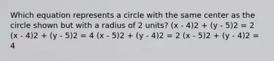 Which equation represents a circle with the same center as the circle shown but with a radius of 2 units? (x - 4)2 + (y - 5)2 = 2 (x - 4)2 + (y - 5)2 = 4 (x - 5)2 + (y - 4)2 = 2 (x - 5)2 + (y - 4)2 = 4