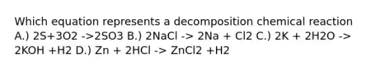 Which equation represents a decomposition chemical reaction A.) 2S+3O2 ->2SO3 B.) 2NaCl -> 2Na + Cl2 C.) 2K + 2H2O -> 2KOH +H2 D.) Zn + 2HCl -> ZnCl2 +H2