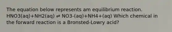 The equation below represents am equilibrium reaction. HNO3(aq)+NH2(aq) ⇌ NO3-(aq)+NH4+(aq) Which chemical in the forward reaction is a Bronsted-Lowry acid?