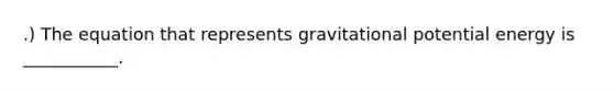 .) The equation that represents gravitational potential energy is ___________.