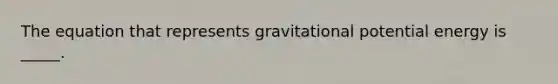 The equation that represents gravitational potential energy is _____.