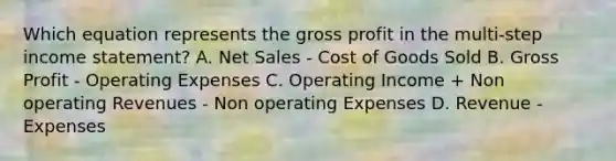 Which equation represents the gross profit in the multi-step income statement? A. Net Sales - Cost of Goods Sold B. Gross Profit - Operating Expenses C. Operating Income + Non operating Revenues - Non operating Expenses D. Revenue - Expenses