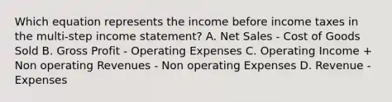 Which equation represents the income before income taxes in the multi-step income statement? A. Net Sales - Cost of Goods Sold B. Gross Profit - Operating Expenses C. Operating Income + Non operating Revenues - Non operating Expenses D. Revenue - Expenses