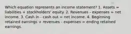 Which equation represents an income statement? 1. Assets = liabilities + stockholders' equity. 2. Revenues - expenses = net income. 3. Cash in - cash out = net income. 4. Beginning retained earnings + revenues - expenses = ending retained earnings.