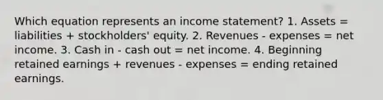 Which equation represents an income statement? 1. Assets = liabilities + stockholders' equity. 2. Revenues - expenses = net income. 3. Cash in - cash out = net income. 4. Beginning retained earnings + revenues - expenses = ending retained earnings.