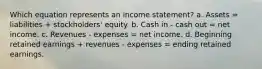 Which equation represents an income statement? a. Assets = liabilities + stockholders' equity. b. Cash in - cash out = net income. c. Revenues - expenses = net income. d. Beginning retained earnings + revenues - expenses = ending retained earnings.