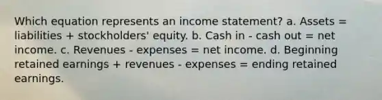 Which equation represents an income statement? a. Assets = liabilities + stockholders' equity. b. Cash in - cash out = net income. c. Revenues - expenses = net income. d. Beginning retained earnings + revenues - expenses = ending retained earnings.