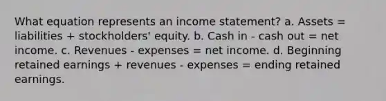 What equation represents an income statement? a. Assets = liabilities + stockholders' equity. b. Cash in - cash out = net income. c. Revenues - expenses = net income. d. Beginning retained earnings + revenues - expenses = ending retained earnings.