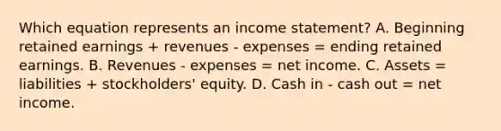 Which equation represents an income statement? A. Beginning retained earnings + revenues - expenses = ending retained earnings. B. Revenues - expenses = net income. C. Assets = liabilities + stockholders' equity. D. Cash in - cash out = net income.