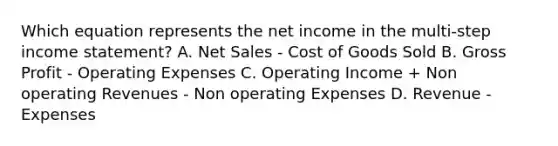 Which equation represents the net income in the multi-step <a href='https://www.questionai.com/knowledge/kCPMsnOwdm-income-statement' class='anchor-knowledge'>income statement</a>? A. <a href='https://www.questionai.com/knowledge/ksNDOTmr42-net-sales' class='anchor-knowledge'>net sales</a> - Cost of Goods Sold B. <a href='https://www.questionai.com/knowledge/klIB6Lsdwh-gross-profit' class='anchor-knowledge'>gross profit</a> - Operating Expenses C. Operating Income + Non operating Revenues - Non operating Expenses D. Revenue - Expenses