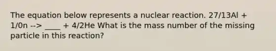 The equation below represents a nuclear reaction. 27/13Al + 1/0n --> ____ + 4/2He What is the mass number of the missing particle in this reaction?